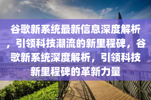 谷歌新系统最新信息深度解析，引领科技潮流的新里程碑，谷歌新系统深度解析，引领科技新里程碑的革新力量