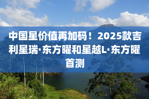 中国星价值再加码！2025款吉利星瑞·东方曜和星越L·东方曜首测