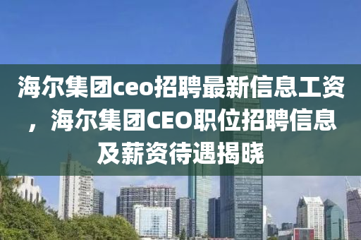 海尔集团ceo招聘最新信息工资，海尔集团CEO职位招聘信息及薪资待遇揭晓