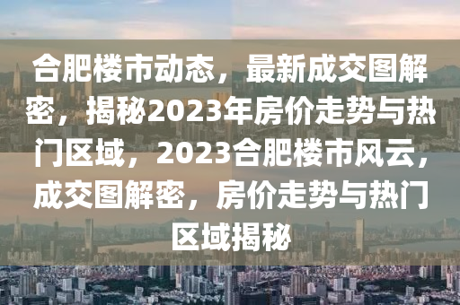 合肥楼市动态，最新成交图解密，揭秘2023年房价走势与热门区域，2023合肥楼市风云，成交图解密，房价走势与热门区域揭秘