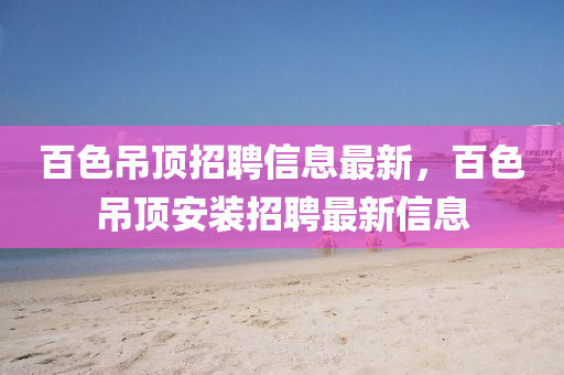 百色吊顶招聘信息最新，百色吊顶安装招聘最新信息