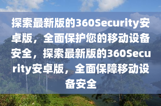 探索最新版的360Security安卓版，全面保护您的移动设备安全，探索最新版的360Security安卓版，全面保障移动设备安全