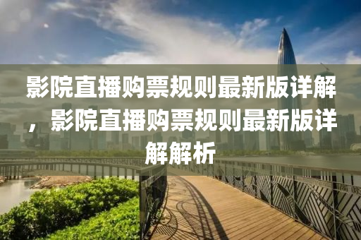 影院直播购票规则最新版详解，影院直播购票规则最新版详解解析