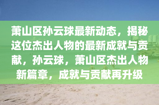 萧山区孙云球最新动态，揭秘这位杰出人物的最新成就与贡献，孙云球，萧山区杰出人物新篇章，成就与贡献再升级