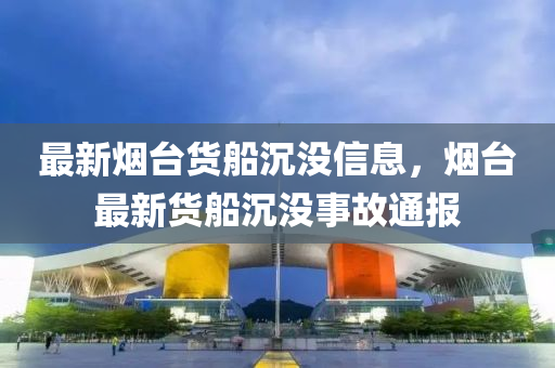 最新烟台货船沉没信息，烟台最新货船沉没事故通报