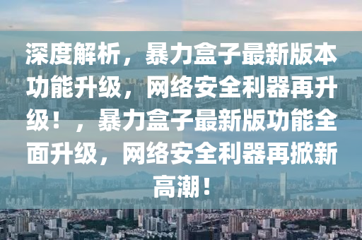 深度解析，暴力盒子最新版本功能升级，网络安全利器再升级！，暴力盒子最新版功能全面升级，网络安全利器再掀新高潮！