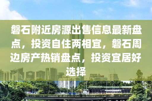 磐石附近房源出售信息最新盘点，投资自住两相宜，磐石周边房产热销盘点，投资宜居好选择
