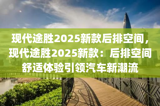 现代途胜2025新款后排空间，现代途胜2025新款：后排空间舒适体验引领汽车新潮流