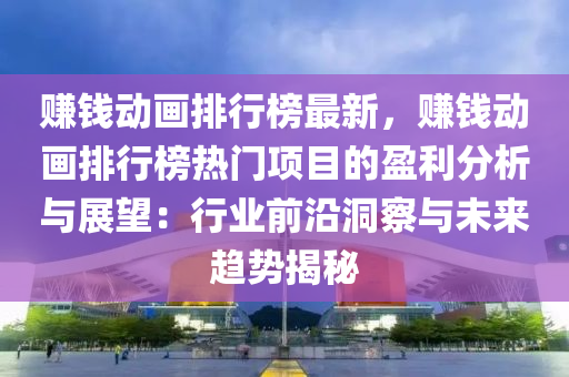 赚钱动画排行榜最新，赚钱动画排行榜热门项目的盈利分析与展望：行业前沿洞察与未来趋势揭秘
