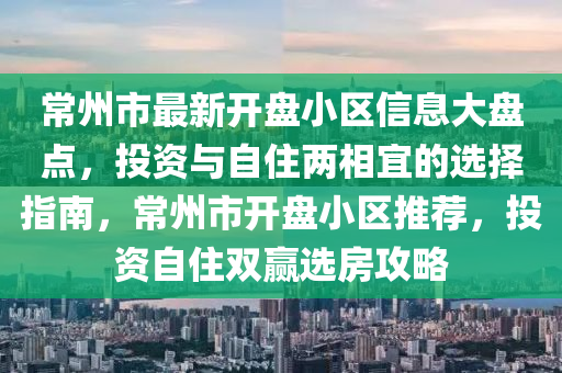 常州市最新开盘小区信息大盘点，投资与自住两相宜的选择指南，常州市开盘小区推荐，投资自住双赢选房攻略