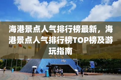 海港景点人气排行榜最新，海港景点人气排行榜TOP榜及游玩指南
