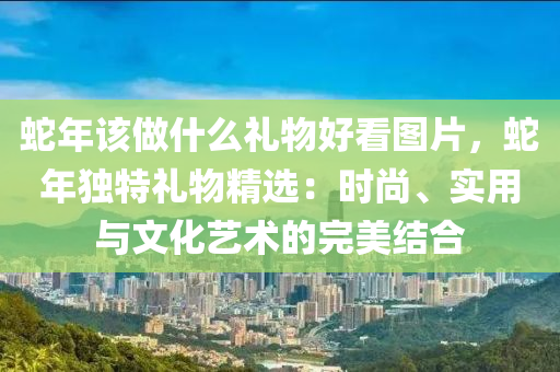 蛇年该做什么礼物好看图片，蛇年独特礼物精选：时尚、实用与文化艺术的完美结合