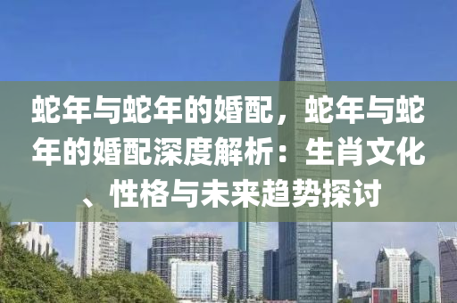 蛇年与蛇年的婚配，蛇年与蛇年的婚配深度解析：生肖文化、性格与未来趋势探讨
