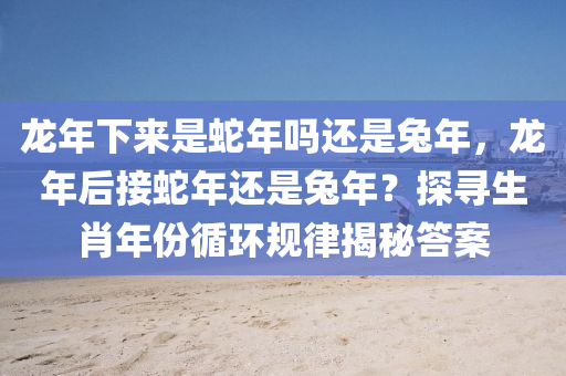 龙年下来是蛇年吗还是兔年，龙年后接蛇年还是兔年？探寻生肖年份循环规律揭秘答案