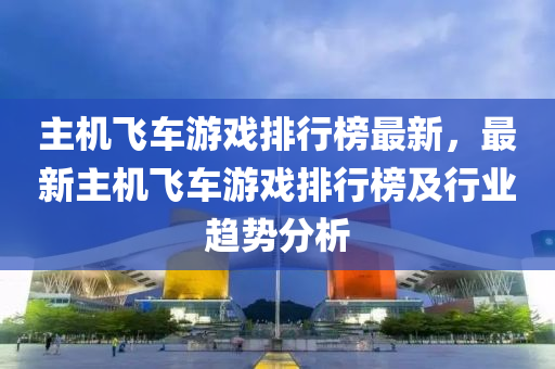主机飞车游戏排行榜最新，最新主机飞车游戏排行榜及行业趋势分析