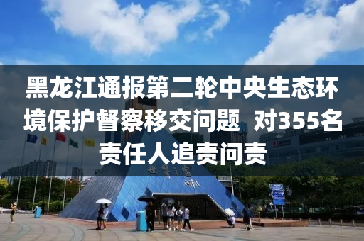 黑龙江通报第二轮中央生态环境保护督察移交问题  对355名责任人追责问责