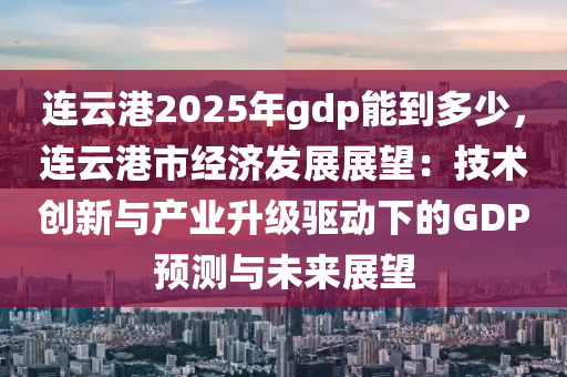 连云港2025年gdp能到多少，连云港市经济发展展望：技术创新与产业升级驱动下的GDP预测与未来展望