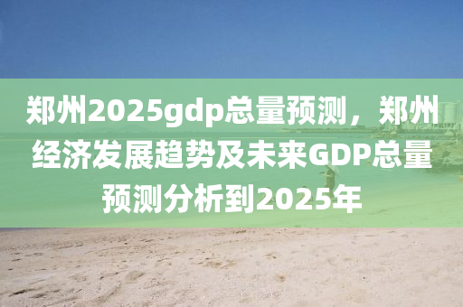 郑州2025gdp总量预测，郑州经济发展趋势及未来GDP总量预测分析到2025年