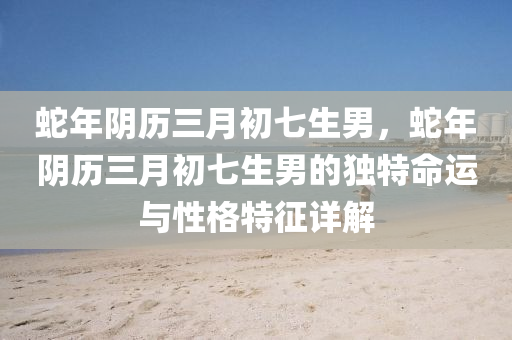 蛇年阴历三月初七生男，蛇年阴历三月初七生男的独特命运与性格特征详解