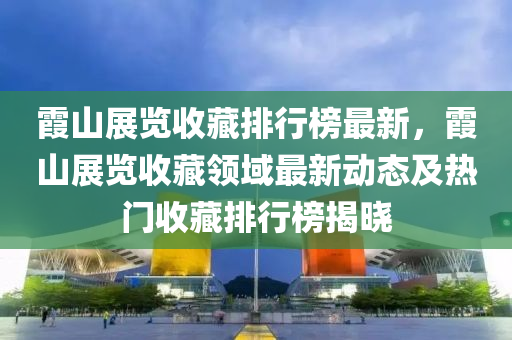 霞山展览收藏排行榜最新，霞山展览收藏领域最新动态及热门收藏排行榜揭晓
