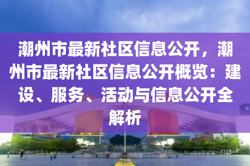 潮州市最新社区信息公开，潮州市最新社区信息公开概览：建设、服务、活动与信息公开全解析