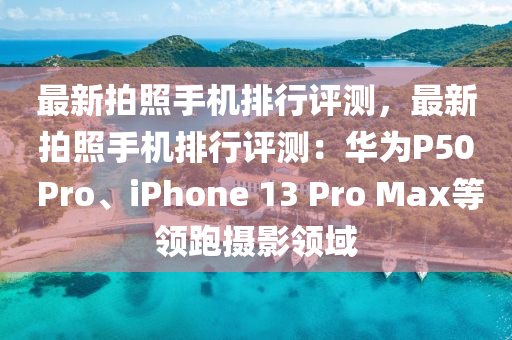 最新拍照手机排行评测，最新拍照手机排行评测：华为P50 Pro、iphoness 13 Pro Max等领跑摄影领域