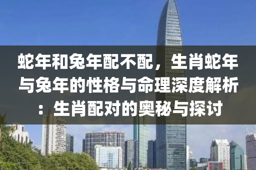 蛇年和兔年配不配，生肖蛇年与兔年的性格与命理深度解析：生肖配对的奥秘与探讨