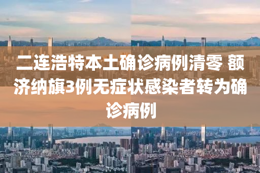 二连浩特本土确诊病例清零 额济纳旗3例无症状感染者转为确诊病例