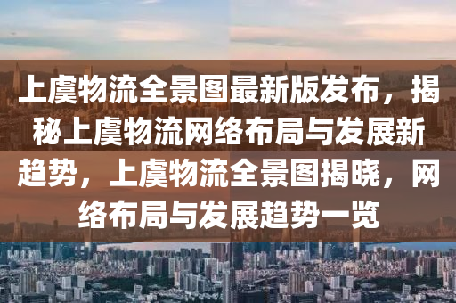 上虞物流全景图最新版发布，揭秘上虞物流网络布局与发展新趋势，上虞物流全景图揭晓，网络布局与发展趋势一览