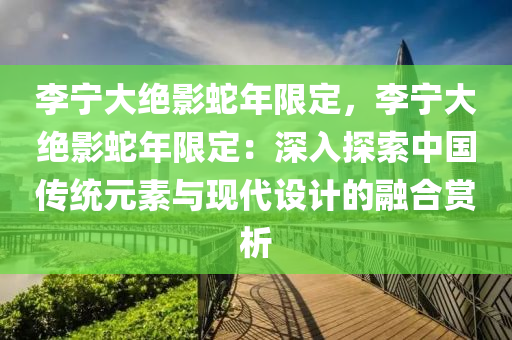 李宁大绝影蛇年限定，李宁大绝影蛇年限定：深入探索中国传统元素与现代设计的融合赏析