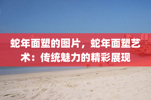 蛇年面塑的图片，蛇年面塑艺术：传统魅力的精彩展现