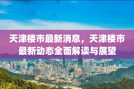 天津楼市最新消息，天津楼市最新动态全面解读与展望