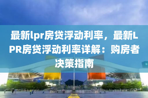 最新lpr房贷浮动利率，最新LPR房贷浮动利率详解：购房者决策指南