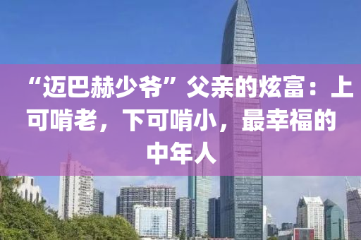 “迈巴赫少爷”父亲的炫富：上可啃老，下可啃小，最幸福的中年人