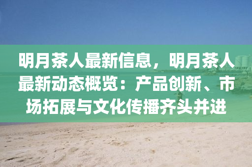 明月茶人最新信息，明月茶人最新动态概览：产品创新、市场拓展与文化传播齐头并进