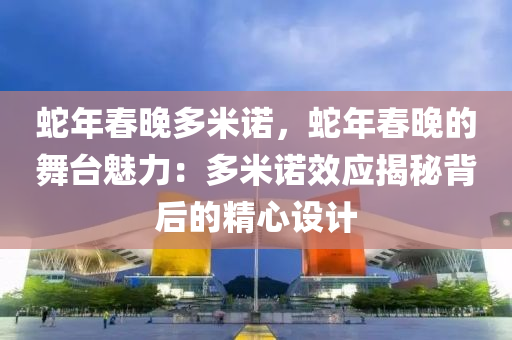蛇年春晚多米诺，蛇年春晚的舞台魅力：多米诺效应揭秘背后的精心设计