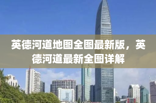 英德河道地图全图最新版，英德河道最新全图详解