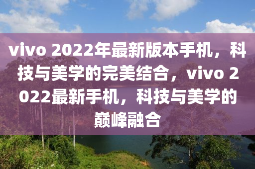 vivo 2022年最新版本手机，科技与美学的完美结合，vivo 2022最新手机，科技与美学的巅峰融合