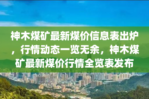 神木煤矿最新煤价信息表出炉，行情动态一览无余，神木煤矿最新煤价行情全览表发布