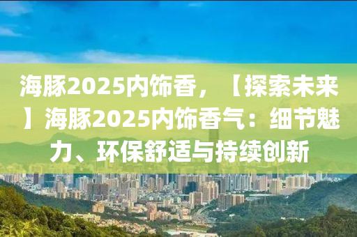 海豚2025内饰香，【探索未来】海豚2025内饰香气：细节魅力、环保舒适与持续创新