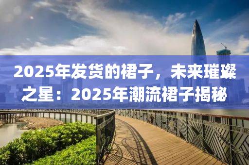 2025年发货的裙子，未来璀璨之星：2025年潮流裙子揭秘