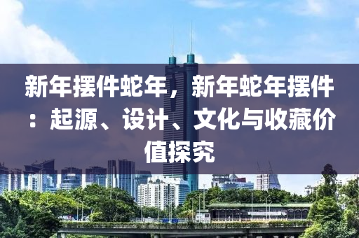 新年摆件蛇年，新年蛇年摆件：起源、设计、文化与收藏价值探究