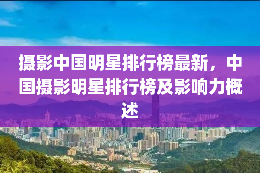 摄影中国明星排行榜最新，中国摄影明星排行榜及影响力概述