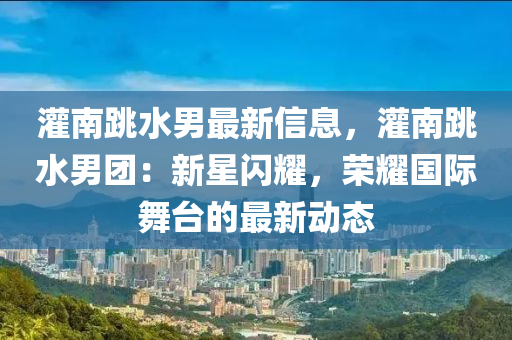 灌南跳水男最新信息，灌南跳水男团：新星闪耀，荣耀国际舞台的最新动态