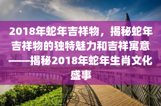 2018年蛇年吉祥物，揭秘蛇年吉祥物的独特魅力和吉祥寓意——揭秘2018年蛇年生肖文化盛事