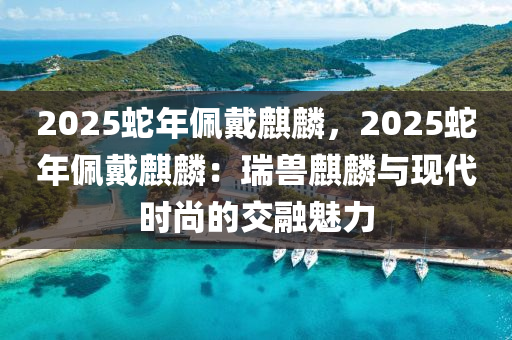 2025蛇年佩戴麒麟，2025蛇年佩戴麒麟：瑞兽麒麟与现代时尚的交融魅力