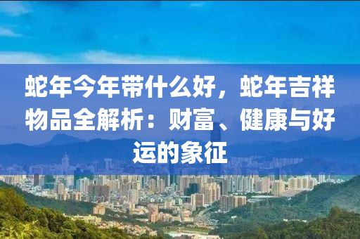 蛇年今年带什么好，蛇年吉祥物品全解析：财富、健康与好运的象征