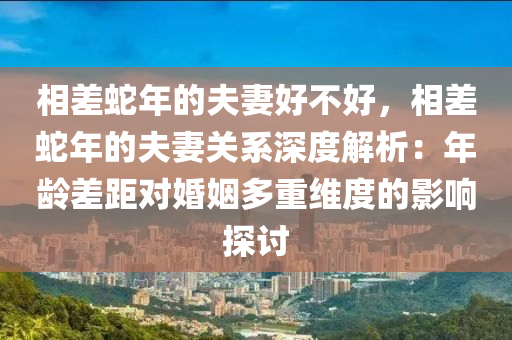 相差蛇年的夫妻好不好，相差蛇年的夫妻关系深度解析：年龄差距对婚姻多重维度的影响探讨