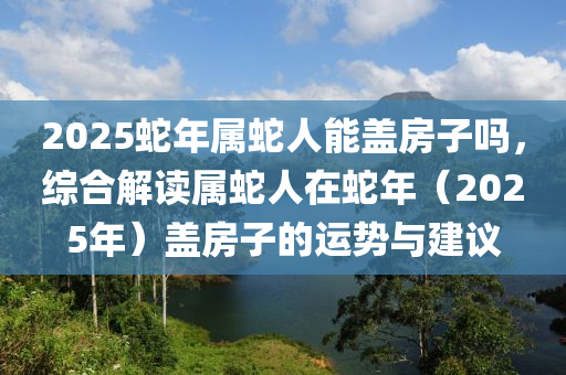 2025蛇年属蛇人能盖房子吗，综合解读属蛇人在蛇年（2025年）盖房子的运势与建议