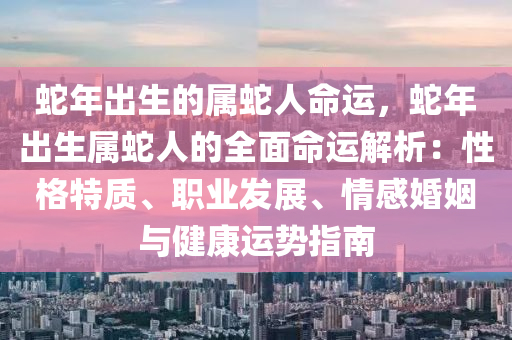 蛇年出生的属蛇人命运，蛇年出生属蛇人的全面命运解析：性格特质、职业发展、情感婚姻与健康运势指南